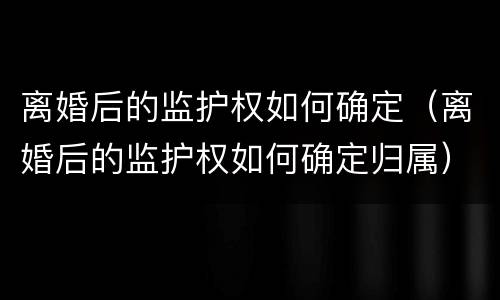 离婚后的监护权如何确定（离婚后的监护权如何确定归属）