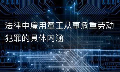 法律中雇用童工从事危重劳动犯罪的具体内涵