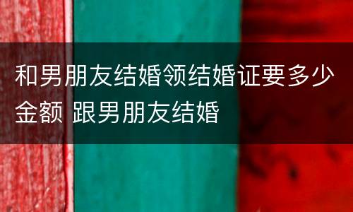 和男朋友结婚领结婚证要多少金额 跟男朋友结婚