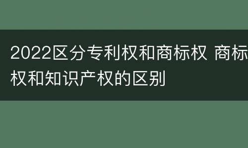 2022区分专利权和商标权 商标权和知识产权的区别