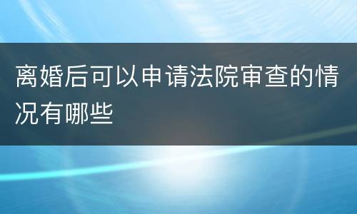 离婚后可以申请法院审查的情况有哪些