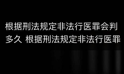 根据刑法规定非法行医罪会判多久 根据刑法规定非法行医罪会判多久呢