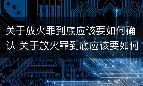 关于放火罪到底应该要如何确认 关于放火罪到底应该要如何确认罪名