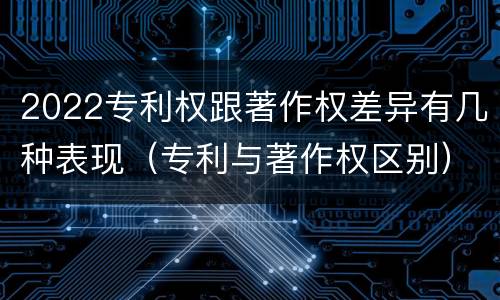 2022专利权跟著作权差异有几种表现（专利与著作权区别）