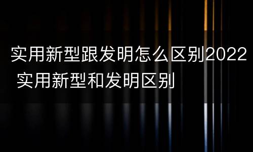 实用新型跟发明怎么区别2022 实用新型和发明区别