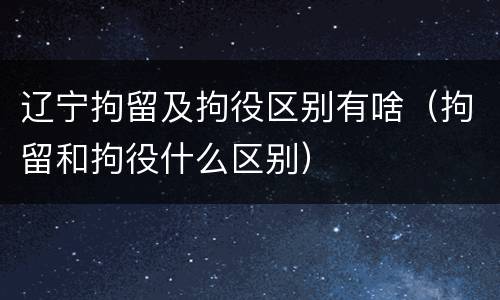 辽宁拘留及拘役区别有啥（拘留和拘役什么区别）