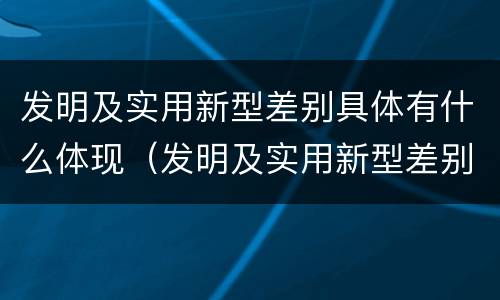发明及实用新型差别具体有什么体现（发明及实用新型差别具体有什么体现吗）