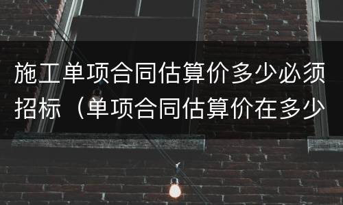 施工单项合同估算价多少必须招标（单项合同估算价在多少万元人民币以上必须招标）