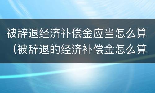 被辞退经济补偿金应当怎么算（被辞退的经济补偿金怎么算的）