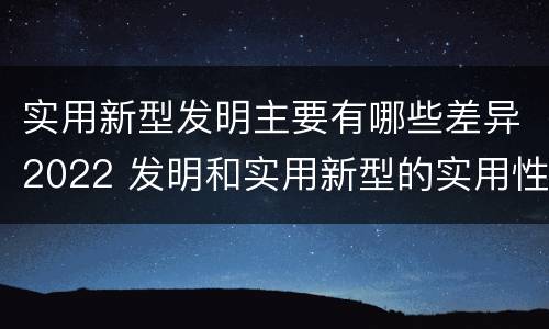 实用新型发明主要有哪些差异2022 发明和实用新型的实用性