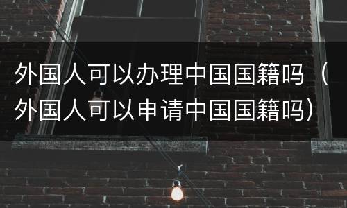 外国人可以办理中国国籍吗（外国人可以申请中国国籍吗）