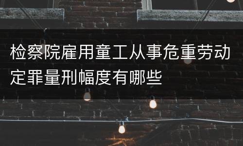 检察院雇用童工从事危重劳动定罪量刑幅度有哪些