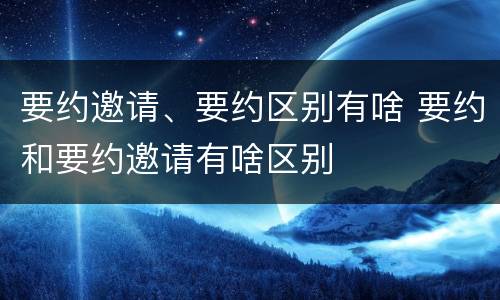 要约邀请、要约区别有啥 要约和要约邀请有啥区别