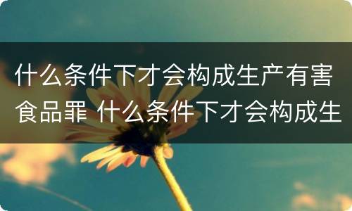 什么条件下才会构成生产有害食品罪 什么条件下才会构成生产有害食品罪名