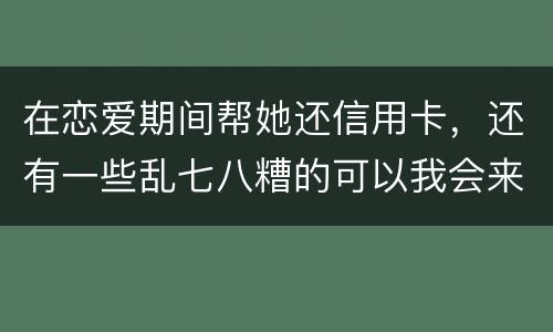 在恋爱期间帮她还信用卡，还有一些乱七八糟的可以我会来吗没说借