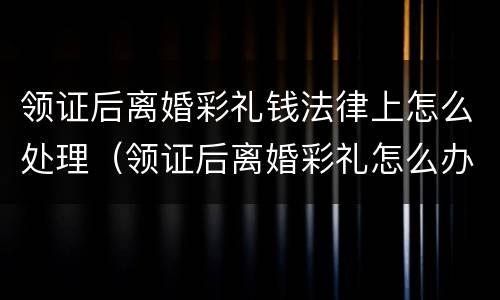 领证后离婚彩礼钱法律上怎么处理（领证后离婚彩礼怎么办）