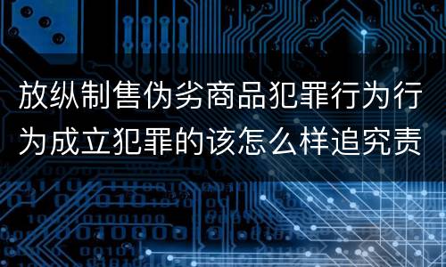 放纵制售伪劣商品犯罪行为行为成立犯罪的该怎么样追究责任