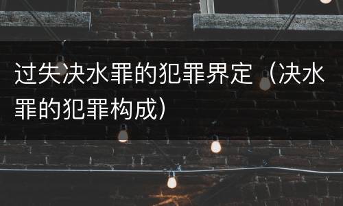过失决水罪的犯罪界定（决水罪的犯罪构成）