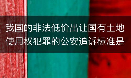 我国的非法低价出让国有土地使用权犯罪的公安追诉标准是怎样的