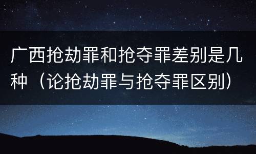 广西抢劫罪和抢夺罪差别是几种（论抢劫罪与抢夺罪区别）