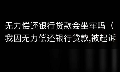 无力偿还银行贷款会坐牢吗（我因无力偿还银行贷款,被起诉,会不会坐牢）