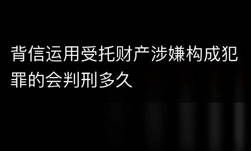 背信运用受托财产涉嫌构成犯罪的会判刑多久