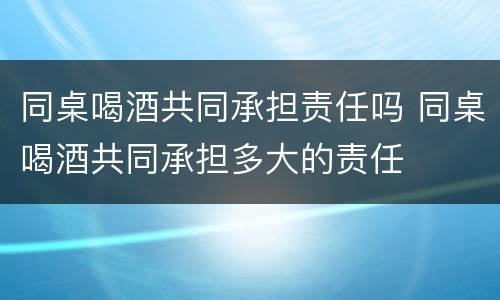 同桌喝酒共同承担责任吗 同桌喝酒共同承担多大的责任