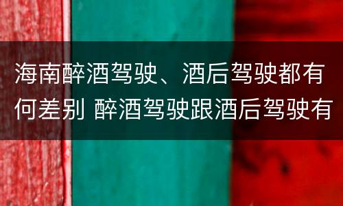 海南醉酒驾驶、酒后驾驶都有何差别 醉酒驾驶跟酒后驾驶有区别吗