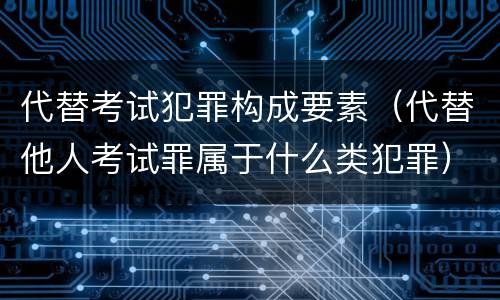 代替考试犯罪构成要素（代替他人考试罪属于什么类犯罪）