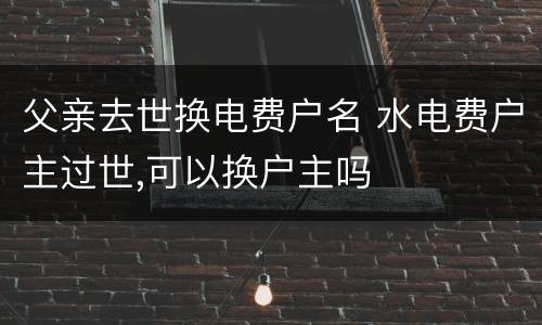 父亲去世换电费户名 水电费户主过世,可以换户主吗