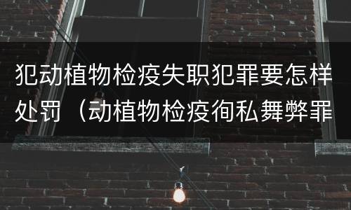 犯动植物检疫失职犯罪要怎样处罚（动植物检疫徇私舞弊罪量刑）