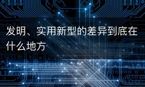 发明、实用新型的差异到底在什么地方