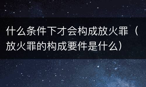什么条件下才会构成放火罪（放火罪的构成要件是什么）