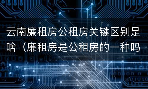 云南廉租房公租房关键区别是啥（廉租房是公租房的一种吗?）