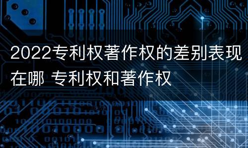 2022专利权著作权的差别表现在哪 专利权和著作权