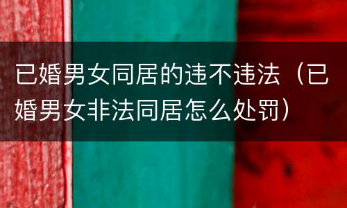 已婚男女同居的违不违法（已婚男女非法同居怎么处罚）