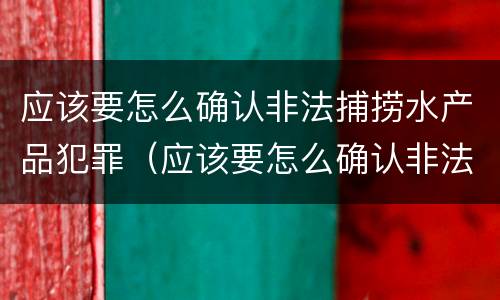 应该要怎么确认非法捕捞水产品犯罪（应该要怎么确认非法捕捞水产品犯罪案件）
