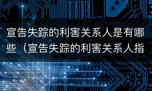 宣告失踪的利害关系人是有哪些（宣告失踪的利害关系人指什么）