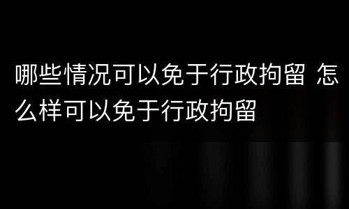哪些情况可以免于行政拘留 怎么样可以免于行政拘留