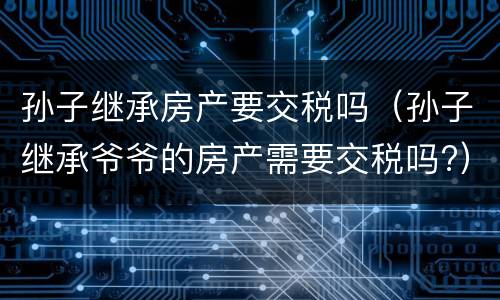 孙子继承房产要交税吗（孙子继承爷爷的房产需要交税吗?）