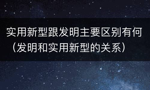 实用新型跟发明主要区别有何（发明和实用新型的关系）