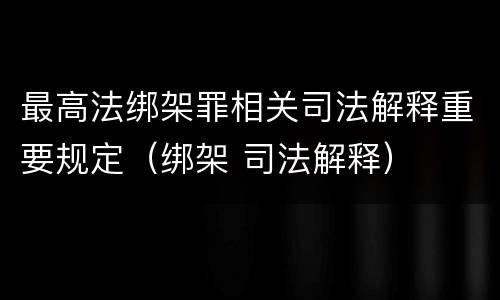 最高法绑架罪相关司法解释重要规定（绑架 司法解释）