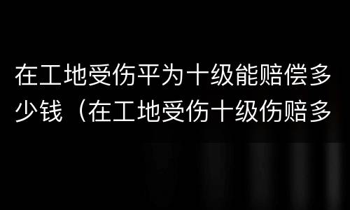 在工地受伤平为十级能赔偿多少钱（在工地受伤十级伤赔多少钱）
