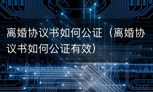 离婚协议书如何公证（离婚协议书如何公证有效）