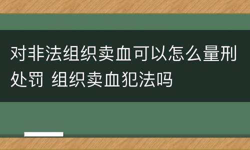对非法组织卖血可以怎么量刑处罚 组织卖血犯法吗
