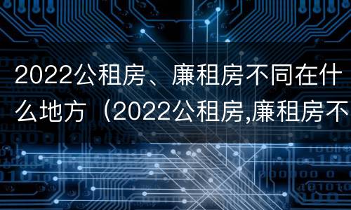 2022公租房、廉租房不同在什么地方（2022公租房,廉租房不同在什么地方申请）