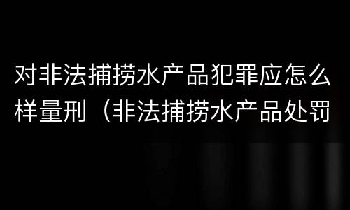 对非法捕捞水产品犯罪应怎么样量刑（非法捕捞水产品处罚的法律依据）