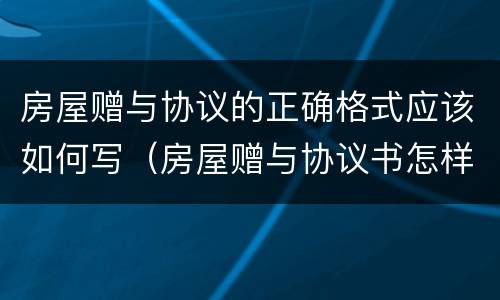房屋赠与协议的正确格式应该如何写（房屋赠与协议书怎样写）