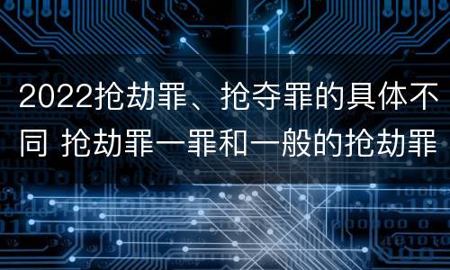 2022抢劫罪、抢夺罪的具体不同 抢劫罪一罪和一般的抢劫罪