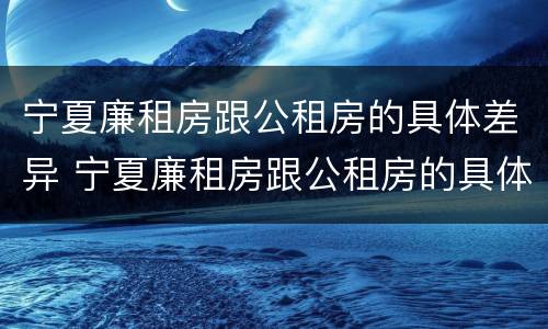 宁夏廉租房跟公租房的具体差异 宁夏廉租房跟公租房的具体差异有哪些